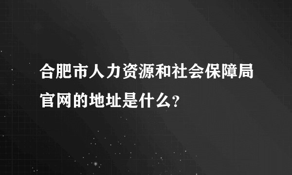 合肥市人力资源和社会保障局官网的地址是什么？