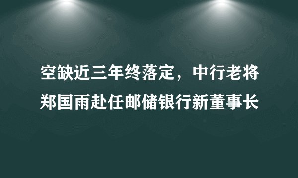 空缺近三年终落定，中行老将郑国雨赴任邮储银行新董事长