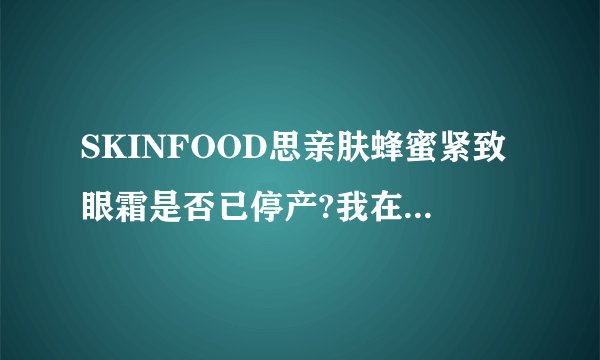 SKINFOOD思亲肤蜂蜜紧致眼霜是否已停产?我在官网上没有查到,年初去韩国…