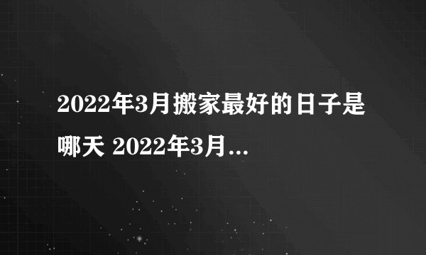 2022年3月搬家最好的日子是哪天 2022年3月乔迁新居黄道吉日有哪些