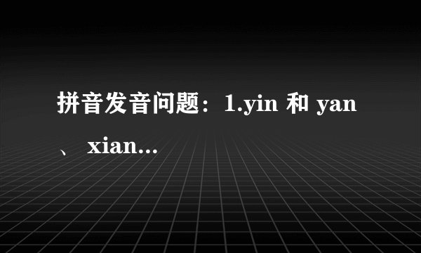 拼音发音问题：1.yin 和 yan 、 xian 和 xing 、 h 和 f 、的发音方式和区别，越详细越好. 望有心人成全.