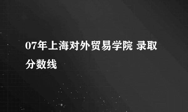 07年上海对外贸易学院 录取分数线
