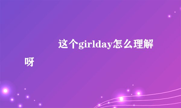 ･◡･ 这个girlday怎么理解呀