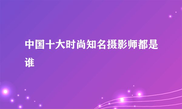 中国十大时尚知名摄影师都是谁