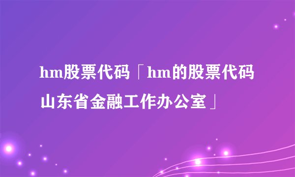 hm股票代码「hm的股票代码山东省金融工作办公室」