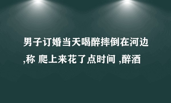 男子订婚当天喝醉摔倒在河边,称 爬上来花了点时间 ,醉酒