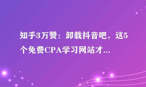 知乎3万赞：卸载抖音吧，这5个免费CPA学习网站才是你最需要的！