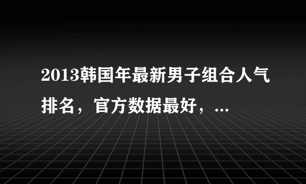 2013韩国年最新男子组合人气排名，官方数据最好，只看2013年的，一定要最新的!粉丝不要进来。