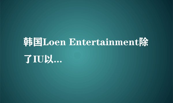 韩国Loen Entertainment除了IU以外还有哪些比较出名的艺人？