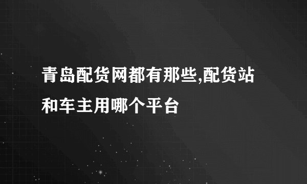 青岛配货网都有那些,配货站和车主用哪个平台