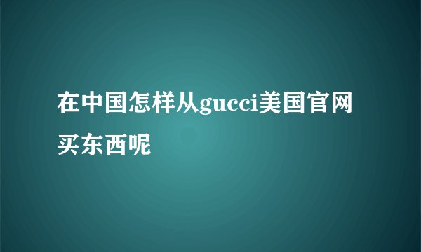 在中国怎样从gucci美国官网买东西呢