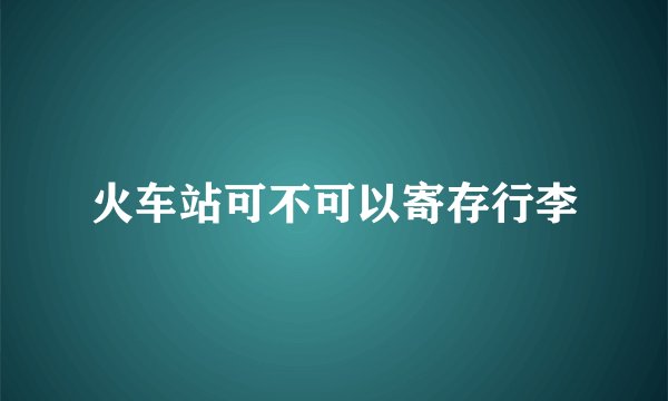 火车站可不可以寄存行李