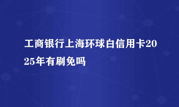 工商银行上海环球白信用卡2025年有刷免吗