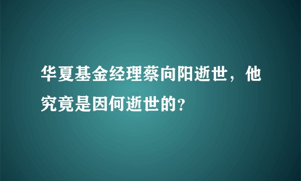 华夏基金经理蔡向阳逝世，他究竟是因何逝世的？