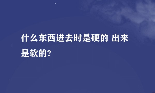 什么东西进去时是硬的 出来是软的?