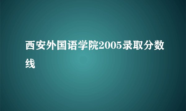 西安外国语学院2005录取分数线
