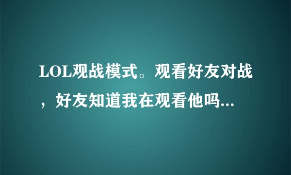 LOL观战模式。观看好友对战，好友知道我在观看他吗？系统会有提示吗？