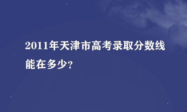 2011年天津市高考录取分数线能在多少？