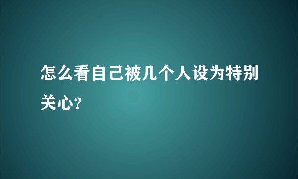 怎么看自己被几个人设为特别关心？