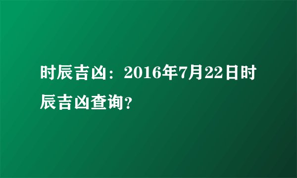 时辰吉凶：2016年7月22日时辰吉凶查询？