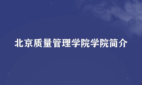 北京质量管理学院学院简介