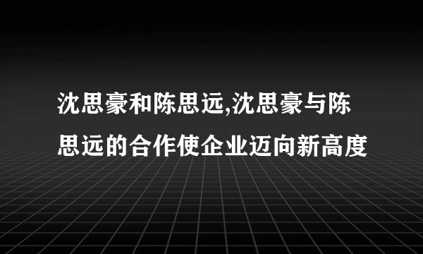 沈思豪和陈思远,沈思豪与陈思远的合作使企业迈向新高度