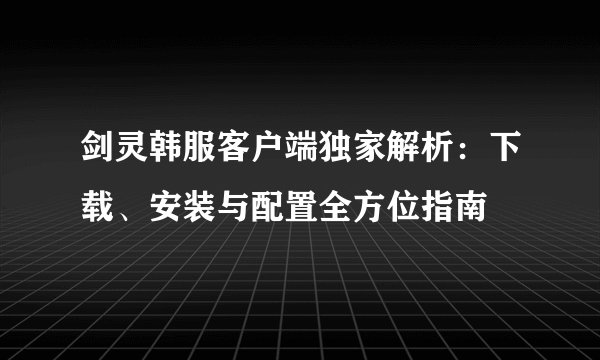 剑灵韩服客户端独家解析：下载、安装与配置全方位指南