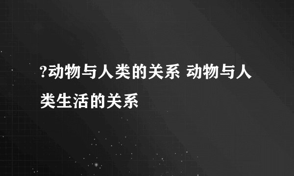 ?动物与人类的关系 动物与人类生活的关系