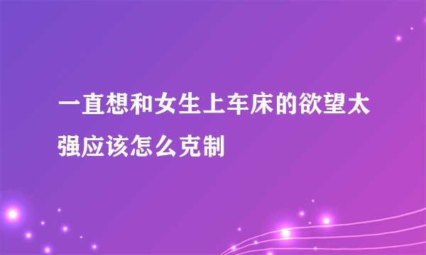 一直想和女生上车床的欲望太强应该怎么克制