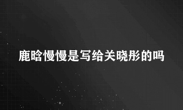 鹿晗慢慢是写给关晓彤的吗