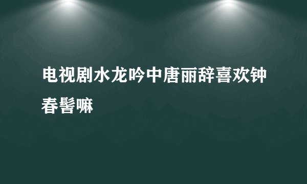 电视剧水龙吟中唐丽辞喜欢钟春髻嘛