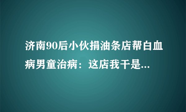 济南90后小伙捐油条店帮白血病男童治病：这店我干是挣钱，他干是救命