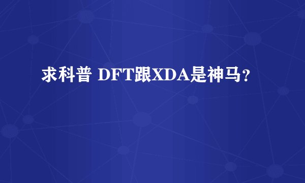 求科普 DFT跟XDA是神马？