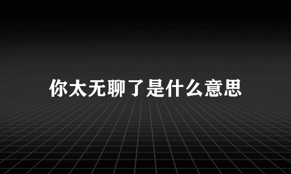 你太无聊了是什么意思