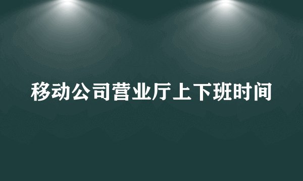移动公司营业厅上下班时间