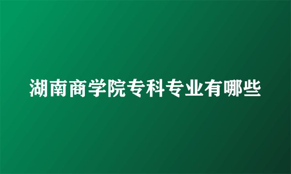 湖南商学院专科专业有哪些