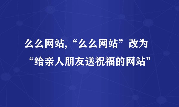么么网站,“么么网站”改为“给亲人朋友送祝福的网站”