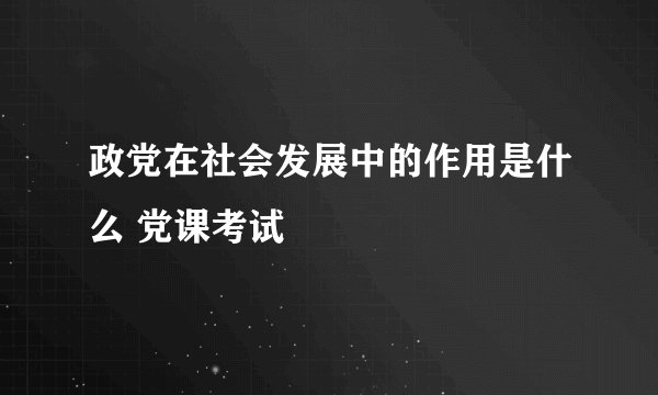 政党在社会发展中的作用是什么 党课考试