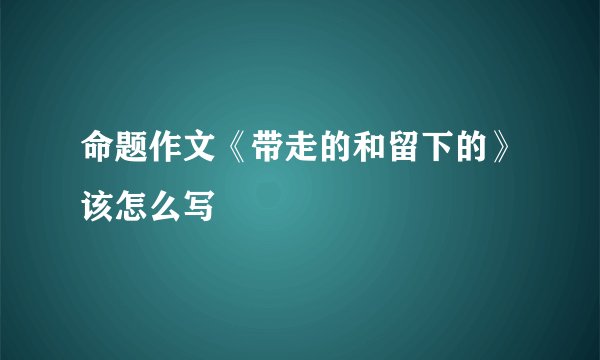 命题作文《带走的和留下的》该怎么写