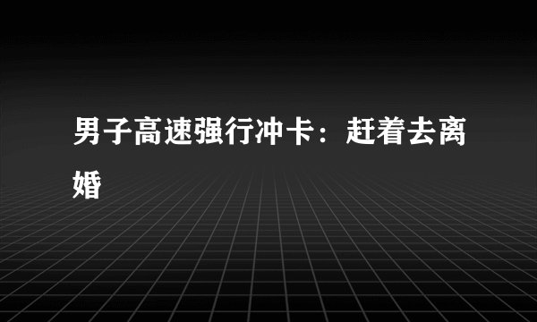 男子高速强行冲卡：赶着去离婚