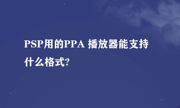 PSP用的PPA 播放器能支持什么格式?