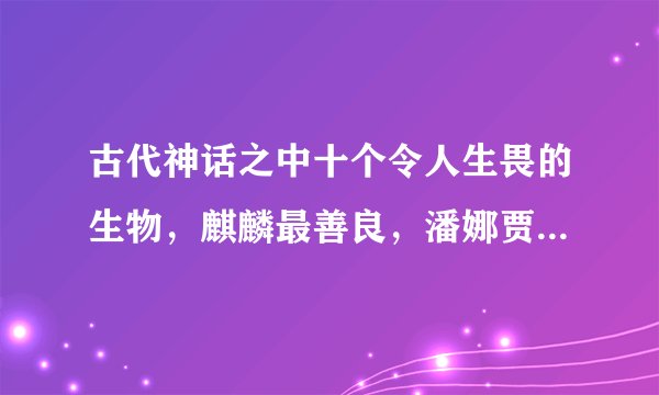 古代神话之中十个令人生畏的生物，麒麟最善良，潘娜贾拉最邪恶