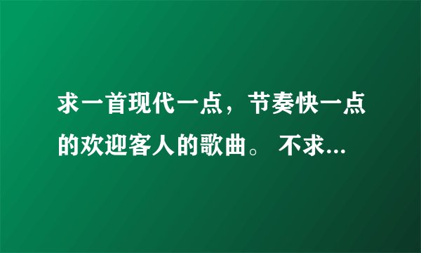 求一首现代一点，节奏快一点的欢迎客人的歌曲。 不求有多流行只要80.90后能听着舒服就行了