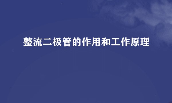 整流二极管的作用和工作原理