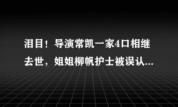 泪目！导演常凯一家4口相继去世，姐姐柳帆护士被误认致家人感染