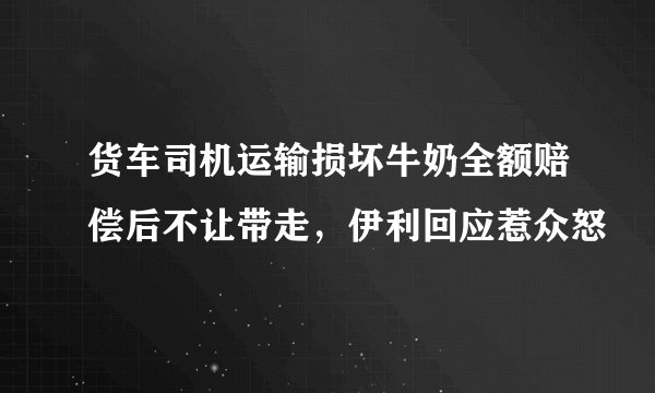 货车司机运输损坏牛奶全额赔偿后不让带走，伊利回应惹众怒
