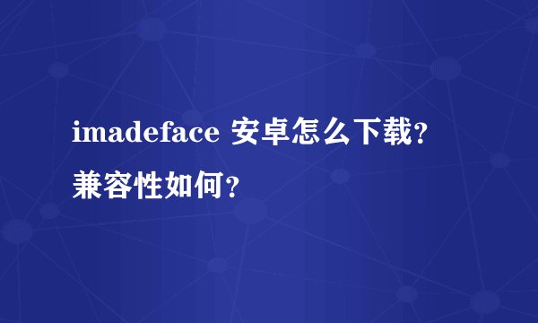 imadeface 安卓怎么下载？兼容性如何？