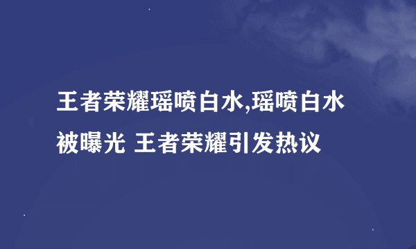王者荣耀瑶喷白水,瑶喷白水被曝光 王者荣耀引发热议