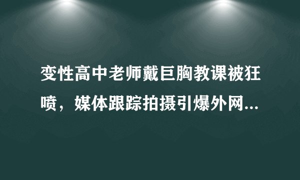 变性高中老师戴巨胸教课被狂喷，媒体跟踪拍摄引爆外网：TA离校就摘假体恢复男装！