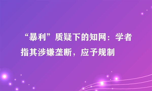 “暴利”质疑下的知网：学者指其涉嫌垄断，应予规制